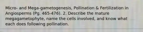 Micro- and Mega-gametogenesis, Pollination & Fertilization in Angiosperms (Pg. 465-476). 2. Describe the mature megagametophyte, name the cells involved, and know what each does following pollination.