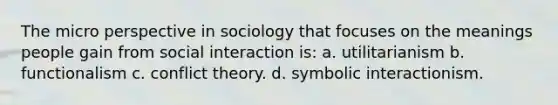 The micro perspective in sociology that focuses on the meanings people gain from social interaction is: a. utilitarianism b. functionalism c. conflict theory. d. symbolic interactionism.