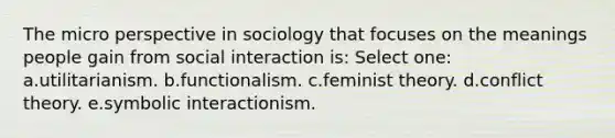 The micro perspective in sociology that focuses on the meanings people gain from social interaction is: Select one: a.utilitarianism. b.functionalism. c.feminist theory. d.conflict theory. e.symbolic interactionism.