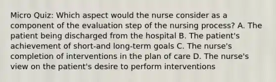 Micro Quiz: Which aspect would the nurse consider as a component of the evaluation step of the nursing process? A. The patient being discharged from the hospital B. The patient's achievement of short-and long-term goals C. The nurse's completion of interventions in the plan of care D. The nurse's view on the patient's desire to perform interventions