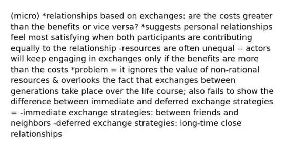 (micro) *relationships based on exchanges: are the costs greater than the benefits or vice versa? *suggests personal relationships feel most satisfying when both participants are contributing equally to the relationship -resources are often unequal -- actors will keep engaging in exchanges only if the benefits are more than the costs *problem = it ignores the value of non-rational resources & overlooks the fact that exchanges between generations take place over the life course; also fails to show the difference between immediate and deferred exchange strategies = -immediate exchange strategies: between friends and neighbors -deferred exchange strategies: long-time close relationships