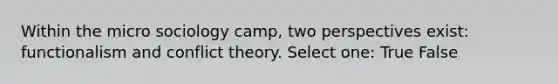 Within the micro sociology camp, two perspectives exist: functionalism and conflict theory. Select one: True False