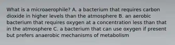 What is a microaerophile? A. a bacterium that requires carbon dioxide in higher levels than the atmosphere B. an aerobic bacterium that requires oxygen at a concentration less than that in the atmosphere C. a bacterium that can use oxygen if present but prefers anaerobic mechanisms of metabolism