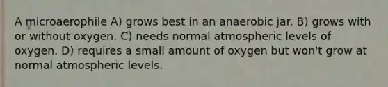 A microaerophile A) grows best in an anaerobic jar. B) grows with or without oxygen. C) needs normal atmospheric levels of oxygen. D) requires a small amount of oxygen but won't grow at normal atmospheric levels.