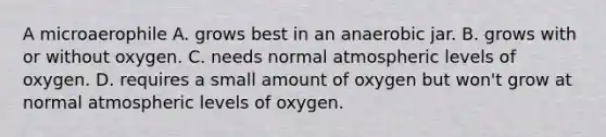 A microaerophile A. grows best in an anaerobic jar. B. grows with or without oxygen. C. needs normal atmospheric levels of oxygen. D. requires a small amount of oxygen but won't grow at normal atmospheric levels of oxygen.