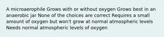 A microaerophile Grows with or without oxygen Grows best in an anaerobic jar None of the choices are correct Requires a small amount of oxygen but won't grow at normal atmospheric levels Needs normal atmospheric levels of oxygen