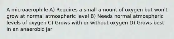 A microaerophile A) Requires a small amount of oxygen but won't grow at normal atmospheric level B) Needs normal atmospheric levels of oxygen C) Grows with or without oxygen D) Grows best in an anaerobic jar