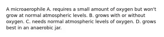 A microaerophile A. requires a small amount of oxygen but won't grow at normal atmospheric levels. B. grows with or without oxygen. C. needs normal atmospheric levels of oxygen. D. grows best in an anaerobic jar.