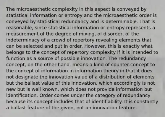 The microaesthetic complexity in this aspect is conveyed by statistical information or entropy and the microaesthetic order is conveyed by statistical redundancy and is determinable. That is reasonable, since statistical information or entropy represents a measurement of the degree of mixing, of disorder, of the indeterminacy of a crowd of repertory revealing elements that can be selected and put in order. However, this is exactly what belongs to the concept of repertory complexity if it is intended to function as a source of possible innovation. The redundancy concept, on the other hand, means a kind of counter-concept to the concept of information in information theory in that it does not designate the innovation value of a distribution of elements but the ballast value of this innovation, which accordingly is not new but is well known, which does not provide information but identification. Order comes under the category of redundancy because its concept includes that of identifiability. It is constantly a ballast feature of the given, not an innovation feature.