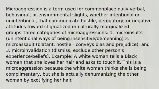 Microaggression is a term used for commonplace daily verbal, behavioral, or environmental slights, whether intentional or unintentional, that communicate hostile, derogatory, or negative attitudes toward stigmatized or culturally marginalized groups.Three categories of microaggressions: 1. microinsults (unintentional ways of being insensitive/demeaning) 2. microassault (blatant, hostile - conveys bias and prejudice), and 3. microinvalidation (dismiss, exclude other person's experience/beliefs). Example: A white woman tells a Black woman that she loves her hair and asks to touch it. This is a microaggression because the white woman thinks she is being complimentary, but she is actually dehumanizing the other woman by exotifying her hair.