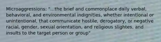 Microaggressions: "...the brief and commonplace daily verbal, behavioral, and environmental indignities, whether intentional or unintentional, that communicate hostile, derogatory, or negative racial, gender, sexual orientation, and religious slightes, and insults to the target person or group"