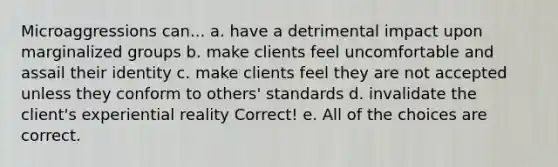 Microaggressions can... a. have a detrimental impact upon marginalized groups b. make clients feel uncomfortable and assail their identity c. make clients feel they are not accepted unless they conform to others' standards d. invalidate the client's experiential reality Correct! e. All of the choices are correct.