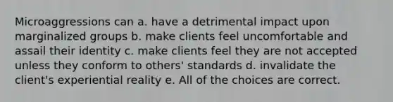 Microaggressions can a. have a detrimental impact upon marginalized groups b. make clients feel uncomfortable and assail their identity c. make clients feel they are not accepted unless they conform to others' standards d. invalidate the client's experiential reality e. All of the choices are correct.