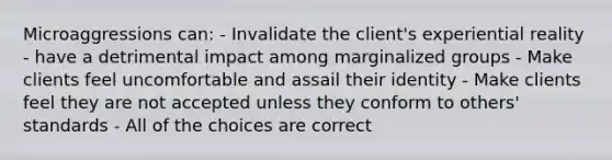 Microaggressions can: - Invalidate the client's experiential reality - have a detrimental impact among marginalized groups - Make clients feel uncomfortable and assail their identity - Make clients feel they are not accepted unless they conform to others' standards - All of the choices are correct