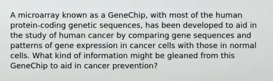 A microarray known as a GeneChip, with most of the human protein-coding genetic sequences, has been developed to aid in the study of human cancer by comparing gene sequences and patterns of gene expression in cancer cells with those in normal cells. What kind of information might be gleaned from this GeneChip to aid in cancer prevention?