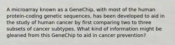 A microarray known as a GeneChip, with most of the human protein-coding genetic sequences, has been developed to aid in the study of human cancer by first comparing two to three subsets of cancer subtypes. What kind of information might be gleaned from this GeneChip to aid in cancer prevention?