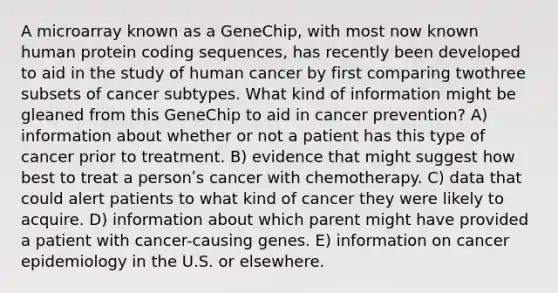 A microarray known as a GeneChip, with most now known human protein coding sequences, has recently been developed to aid in the study of human cancer by first comparing twothree subsets of cancer subtypes. What kind of information might be gleaned from this GeneChip to aid in cancer prevention? A) information about whether or not a patient has this type of cancer prior to treatment. B) evidence that might suggest how best to treat a personʹs cancer with chemotherapy. C) data that could alert patients to what kind of cancer they were likely to acquire. D) information about which parent might have provided a patient with cancer-causing genes. E) information on cancer epidemiology in the U.S. or elsewhere.