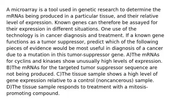 A microarray is a tool used in genetic research to determine the mRNAs being produced in a particular tissue, and their relative level of expression. Known genes can therefore be assayed for their expression in different situations. One use of the technology is in cancer diagnosis and treatment. If a known gene functions as a tumor suppressor, predict which of the following pieces of evidence would be most useful in diagnosis of a cancer due to a mutation in this tumor-suppressor gene. A)The mRNAs for cyclins and kinases show unusually high levels of expression. B)The mRNAs for the targeted tumor suppressor sequence are not being produced. C)The tissue sample shows a high level of gene expression relative to a control (noncancerous) sample. D)The tissue sample responds to treatment with a mitosis-promoting compound.