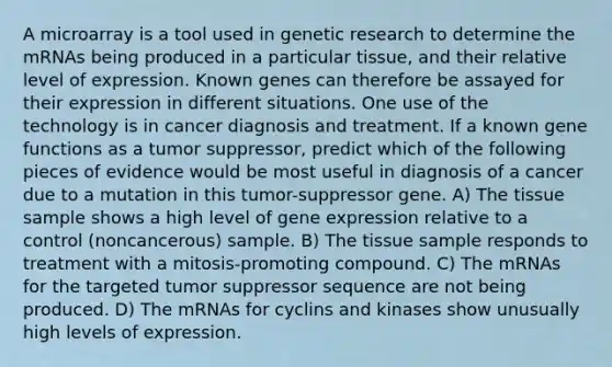 A microarray is a tool used in genetic research to determine the mRNAs being produced in a particular tissue, and their relative level of expression. Known genes can therefore be assayed for their expression in different situations. One use of the technology is in cancer diagnosis and treatment. If a known gene functions as a tumor suppressor, predict which of the following pieces of evidence would be most useful in diagnosis of a cancer due to a mutation in this tumor-suppressor gene. A) The tissue sample shows a high level of gene expression relative to a control (noncancerous) sample. B) The tissue sample responds to treatment with a mitosis-promoting compound. C) The mRNAs for the targeted tumor suppressor sequence are not being produced. D) The mRNAs for cyclins and kinases show unusually high levels of expression.