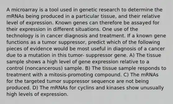 A microarray is a tool used in genetic research to determine the mRNAs being produced in a particular tissue, and their relative level of expression. Known genes can therefore be assayed for their expression in different situations. One use of the technology is in cancer diagnosis and treatment. If a known gene functions as a tumor suppressor, predict which of the following pieces of evidence would be most useful in diagnosis of a cancer due to a mutation in this tumor- suppressor gene. A) The tissue sample shows a high level of gene expression relative to a control (noncancerous) sample. B) The tissue sample responds to treatment with a mitosis-promoting compound. C) The mRNAs for the targeted tumor suppressor sequence are not being produced. D) The mRNAs for cyclins and kinases show unusually high levels of expression.