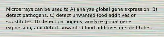 Microarrays can be used to A) analyze global <a href='https://www.questionai.com/knowledge/kFtiqWOIJT-gene-expression' class='anchor-knowledge'>gene expression</a>. B) detect pathogens. C) detect unwanted food additives or substitutes. D) detect pathogens, analyze global gene expression, and detect unwanted food additives or substitutes.