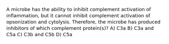 A microbe has the ability to inhibit complement activation of inflammation, but it cannot inhibit complement activation of opsonization and cytolysis. Therefore, the microbe has produced inhibitors of which complement protein(s)? A) C3a B) C3a and C5a C) C3b and C5b D) C5a