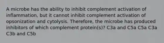 A microbe has the ability to inhibit complement activation of inflammation, but it cannot inhibit complement activation of opsonization and cytolysis. Therefore, the microbe has produced inhibitors of which complement protein(s)? C3a and C5a C5a C3a C3b and C5b