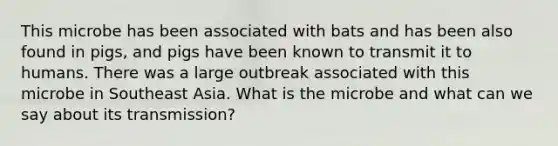 This microbe has been associated with bats and has been also found in pigs, and pigs have been known to transmit it to humans. There was a large outbreak associated with this microbe in Southeast Asia. What is the microbe and what can we say about its transmission?