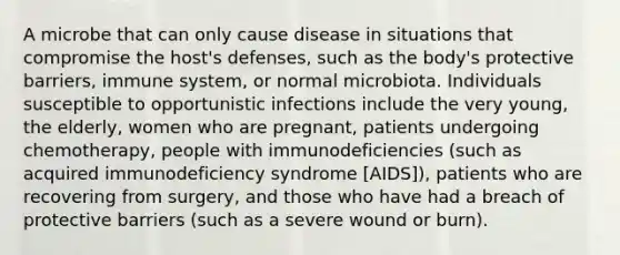 A microbe that can only cause disease in situations that compromise the host's defenses, such as the body's protective barriers, immune system, or normal microbiota. Individuals susceptible to opportunistic infections include the very young, the elderly, women who are pregnant, patients undergoing chemotherapy, people with immunodeficiencies (such as acquired immunodeficiency syndrome [AIDS]), patients who are recovering from surgery, and those who have had a breach of protective barriers (such as a severe wound or burn).