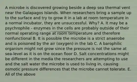 A microbe is discovered growing beside a deep sea thermal vent near the Galapagos Islands. When researchers bring a sample up to the surface and try to grow it in a lab at room temperature in a normal incubator, they are unsuccessful. Why? A. It may be a psychrophile - enzymes in the cells are probably outside of their normal operating range at room temperature and therefore nonfunctional B. It is possible the microbe is a strict anaerobe and is poisoned by the air (oxygen) in the lab C. A barophilic organism might not grow since the pressure is not the same at sea-level as it is on the ocean floor D. Salt concentrations might be different in the media the researchers are attempting to use and the salt water the microbe is used to living in, causing osmotic pressure differences that the microbe cannot tolerate. E. All of the above