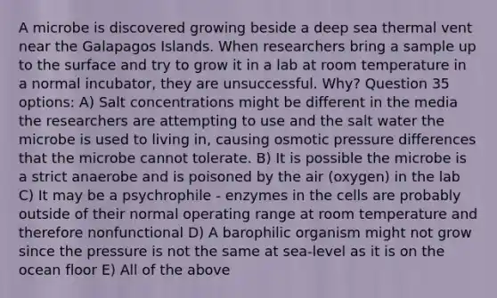 A microbe is discovered growing beside a deep sea thermal vent near the Galapagos Islands. When researchers bring a sample up to the surface and try to grow it in a lab at room temperature in a normal incubator, they are unsuccessful. Why? Question 35 options: A) Salt concentrations might be different in the media the researchers are attempting to use and the salt water the microbe is used to living in, causing osmotic pressure differences that the microbe cannot tolerate. B) It is possible the microbe is a strict anaerobe and is poisoned by the air (oxygen) in the lab C) It may be a psychrophile - enzymes in the cells are probably outside of their normal operating range at room temperature and therefore nonfunctional D) A barophilic organism might not grow since the pressure is not the same at sea-level as it is on the ocean floor E) All of the above