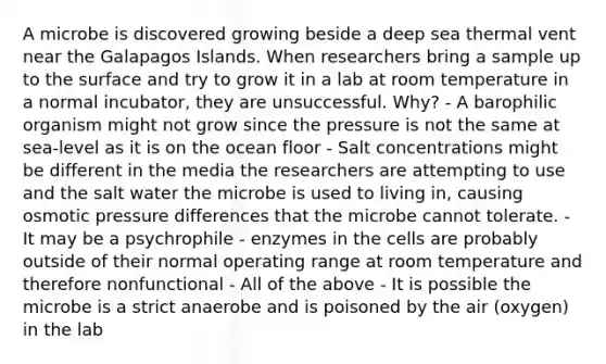 A microbe is discovered growing beside a deep sea thermal vent near the Galapagos Islands. When researchers bring a sample up to the surface and try to grow it in a lab at room temperature in a normal incubator, they are unsuccessful. Why? - A barophilic organism might not grow since the pressure is not the same at sea-level as it is on the ocean floor - Salt concentrations might be different in the media the researchers are attempting to use and the salt water the microbe is used to living in, causing osmotic pressure differences that the microbe cannot tolerate. - It may be a psychrophile - enzymes in the cells are probably outside of their normal operating range at room temperature and therefore nonfunctional - All of the above - It is possible the microbe is a strict anaerobe and is poisoned by the air (oxygen) in the lab