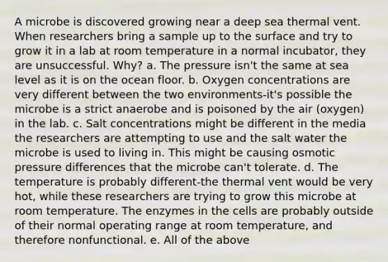 A microbe is discovered growing near a deep sea thermal vent. When researchers bring a sample up to the surface and try to grow it in a lab at room temperature in a normal incubator, they are unsuccessful. Why? a. The pressure isn't the same at sea level as it is on the ocean floor. b. Oxygen concentrations are very different between the two environments-it's possible the microbe is a strict anaerobe and is poisoned by the air (oxygen) in the lab. c. Salt concentrations might be different in the media the researchers are attempting to use and the salt water the microbe is used to living in. This might be causing osmotic pressure differences that the microbe can't tolerate. d. The temperature is probably different-the thermal vent would be very hot, while these researchers are trying to grow this microbe at room temperature. The enzymes in the cells are probably outside of their normal operating range at room temperature, and therefore nonfunctional. e. All of the above