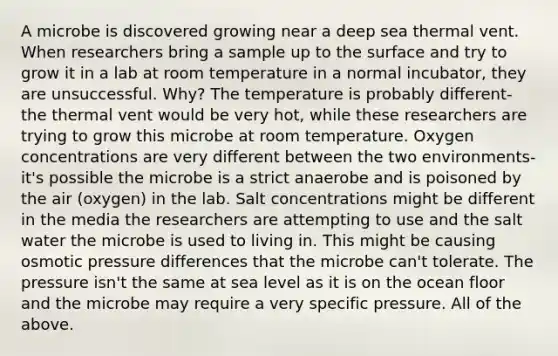 A microbe is discovered growing near a deep sea thermal vent. When researchers bring a sample up to the surface and try to grow it in a lab at room temperature in a normal incubator, they are unsuccessful. Why? The temperature is probably different-the thermal vent would be very hot, while these researchers are trying to grow this microbe at room temperature. Oxygen concentrations are very different between the two environments-it's possible the microbe is a strict anaerobe and is poisoned by the air (oxygen) in the lab. Salt concentrations might be different in the media the researchers are attempting to use and the salt water the microbe is used to living in. This might be causing osmotic pressure differences that the microbe can't tolerate. The pressure isn't the same at sea level as it is on the ocean floor and the microbe may require a very specific pressure. All of the above.