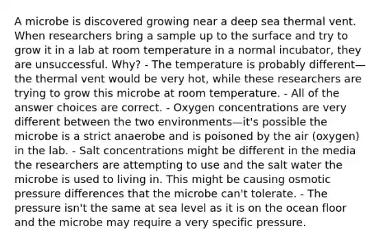 A microbe is discovered growing near a deep sea thermal vent. When researchers bring a sample up to the surface and try to grow it in a lab at room temperature in a normal incubator, they are unsuccessful. Why? - The temperature is probably different—the thermal vent would be very hot, while these researchers are trying to grow this microbe at room temperature. - All of the answer choices are correct. - Oxygen concentrations are very different between the two environments—it's possible the microbe is a strict anaerobe and is poisoned by the air (oxygen) in the lab. - Salt concentrations might be different in the media the researchers are attempting to use and the salt water the microbe is used to living in. This might be causing osmotic pressure differences that the microbe can't tolerate. - The pressure isn't the same at sea level as it is on the ocean floor and the microbe may require a very specific pressure.