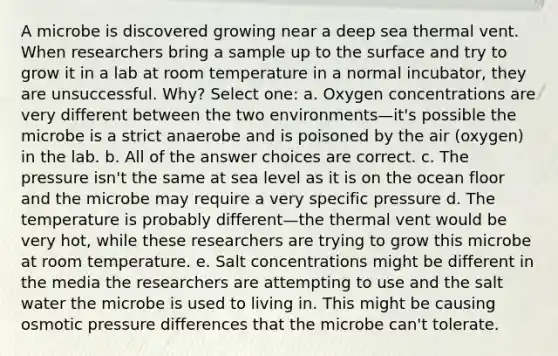 A microbe is discovered growing near a deep sea thermal vent. When researchers bring a sample up to the surface and try to grow it in a lab at room temperature in a normal incubator, they are unsuccessful. Why? Select one: a. Oxygen concentrations are very different between the two environments—it's possible the microbe is a strict anaerobe and is poisoned by the air (oxygen) in the lab. b. All of the answer choices are correct. c. The pressure isn't the same at sea level as it is on the ocean floor and the microbe may require a very specific pressure d. The temperature is probably different—the thermal vent would be very hot, while these researchers are trying to grow this microbe at room temperature. e. Salt concentrations might be different in the media the researchers are attempting to use and the salt water the microbe is used to living in. This might be causing osmotic pressure differences that the microbe can't tolerate.