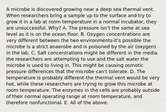 A microbe is discovered growing near a deep sea thermal vent. When researchers bring a sample up to the surface and try to grow it in a lab at room temperature in a normal incubator, they are unsuccessful. Why? A. The pressure isn't the same at sea level as it is on the ocean floor. B. Oxygen concentrations are very different between the two environments-it's possible the microbe is a strict anaerobe and is poisoned by the air (oxygen) in the lab. C. Salt concentrations might be different in the media the researchers are attempting to use and the salt water the microbe is used to living in. This might be causing osmotic pressure differences that the microbe can't tolerate. D. The temperature is probably different-the thermal vent would be very hot, while these researchers are trying to grow this microbe at room temperature. The enzymes in the cells are probably outside of their normal operating range at room temperature, and therefore nonfunctional. E. All of the above.