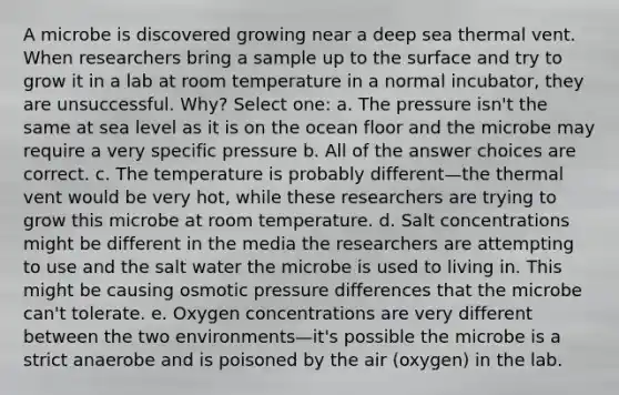 A microbe is discovered growing near a deep sea thermal vent. When researchers bring a sample up to the surface and try to grow it in a lab at room temperature in a normal incubator, they are unsuccessful. Why? Select one: a. The pressure isn't the same at sea level as it is on the ocean floor and the microbe may require a very specific pressure b. All of the answer choices are correct. c. The temperature is probably different—the thermal vent would be very hot, while these researchers are trying to grow this microbe at room temperature. d. Salt concentrations might be different in the media the researchers are attempting to use and the salt water the microbe is used to living in. This might be causing osmotic pressure differences that the microbe can't tolerate. e. Oxygen concentrations are very different between the two environments—it's possible the microbe is a strict anaerobe and is poisoned by the air (oxygen) in the lab.