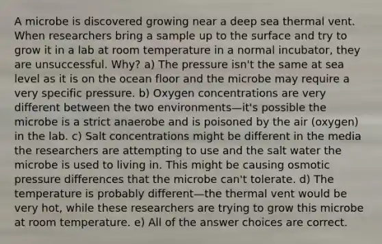 A microbe is discovered growing near a deep sea thermal vent. When researchers bring a sample up to the surface and try to grow it in a lab at room temperature in a normal incubator, they are unsuccessful. Why? a) The pressure isn't the same at sea level as it is on the ocean floor and the microbe may require a very specific pressure. b) Oxygen concentrations are very different between the two environments—it's possible the microbe is a strict anaerobe and is poisoned by the air (oxygen) in the lab. c) Salt concentrations might be different in the media the researchers are attempting to use and the salt water the microbe is used to living in. This might be causing osmotic pressure differences that the microbe can't tolerate. d) The temperature is probably different—the thermal vent would be very hot, while these researchers are trying to grow this microbe at room temperature. e) All of the answer choices are correct.