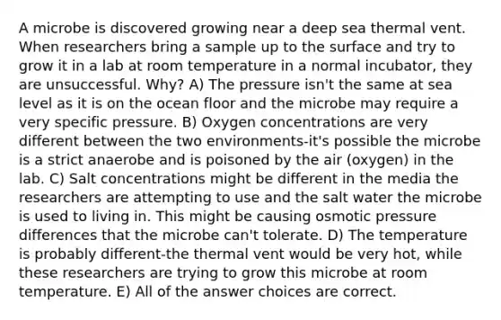 A microbe is discovered growing near a deep sea thermal vent. When researchers bring a sample up to the surface and try to grow it in a lab at room temperature in a normal incubator, they are unsuccessful. Why? A) The pressure isn't the same at sea level as it is on the ocean floor and the microbe may require a very specific pressure. B) Oxygen concentrations are very different between the two environments-it's possible the microbe is a strict anaerobe and is poisoned by the air (oxygen) in the lab. C) Salt concentrations might be different in the media the researchers are attempting to use and the salt water the microbe is used to living in. This might be causing osmotic pressure differences that the microbe can't tolerate. D) The temperature is probably different-the thermal vent would be very hot, while these researchers are trying to grow this microbe at room temperature. E) All of the answer choices are correct.