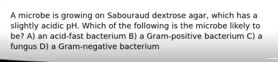 A microbe is growing on Sabouraud dextrose agar, which has a slightly acidic pH. Which of the following is the microbe likely to be? A) an acid-fast bacterium B) a Gram-positive bacterium C) a fungus D) a Gram-negative bacterium