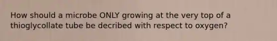 How should a microbe ONLY growing at the very top of a thioglycollate tube be decribed with respect to oxygen?