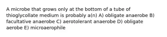 A microbe that grows only at the bottom of a tube of thioglycollate medium is probably a(n) A) obligate anaerobe B) facultative anaerobe C) aerotolerant anaerobe D) obligate aerobe E) microaerophile