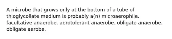 A microbe that grows only at the bottom of a tube of thioglycollate medium is probably a(n) microaerophile. facultative anaerobe. aerotolerant anaerobe. obligate anaerobe. obligate aerobe.