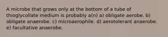 A microbe that grows only at the bottom of a tube of thioglycollate medium is probably a(n) a) obligate aerobe. b) obligate anaerobe. c) microaerophile. d) aerotolerant anaerobe. e) facultative anaerobe.