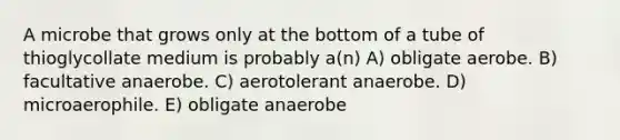 A microbe that grows only at the bottom of a tube of thioglycollate medium is probably a(n) A) obligate aerobe. B) facultative anaerobe. C) aerotolerant anaerobe. D) microaerophile. E) obligate anaerobe