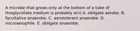 A microbe that grows only at the bottom of a tube of thioglycollate medium is probably a(n) A. obligate aerobe. B. facultative anaerobe. C. aerotolerant anaerobe. D. microaerophile. E. obligate anaerobe.