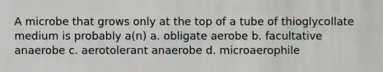 A microbe that grows only at the top of a tube of thioglycollate medium is probably a(n) a. obligate aerobe b. facultative anaerobe c. aerotolerant anaerobe d. microaerophile