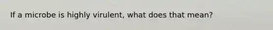 If a microbe is highly virulent, what does that mean?