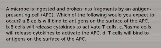 A microbe is ingested and broken into fragments by an antigen-presenting cell (APC). Which of the following would you expect to occur? a.B cells will bind to antigens on the surface of the APC. b.B cells will release cytokines to activate T cells. c.Plasma cells will release cytokines to activate the APC. d. T cells will bind to antigens on the surface of the APC.